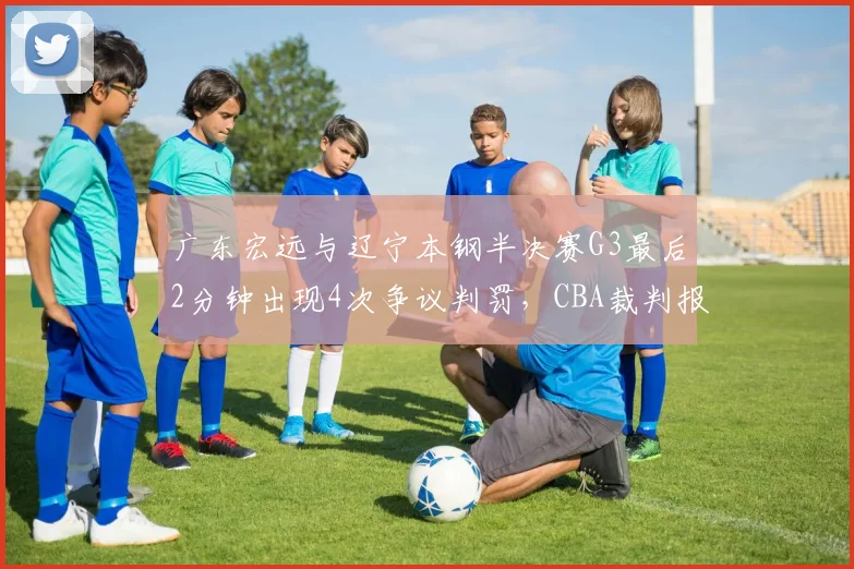 广东宏远与辽宁本钢半决赛G3最后2分钟出现4次争议判罚，CBA裁判报告能否平息众怒？