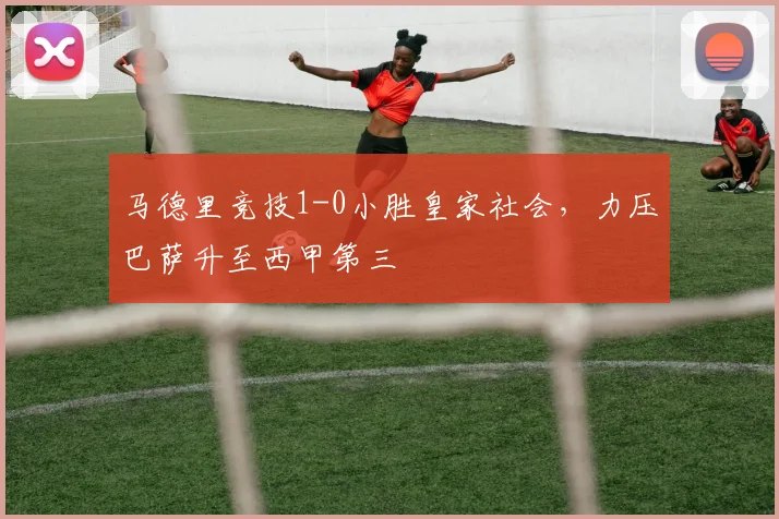 马德里竞技1-0小胜皇家社会，力压巴萨升至西甲第三
